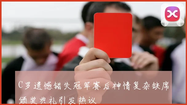 C罗遗憾错失冠军赛后神情复杂缺席颁奖典礼引发热议