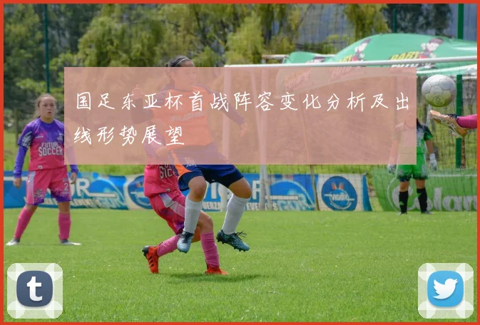 国足东亚杯首战阵容变化分析及出线形势展望