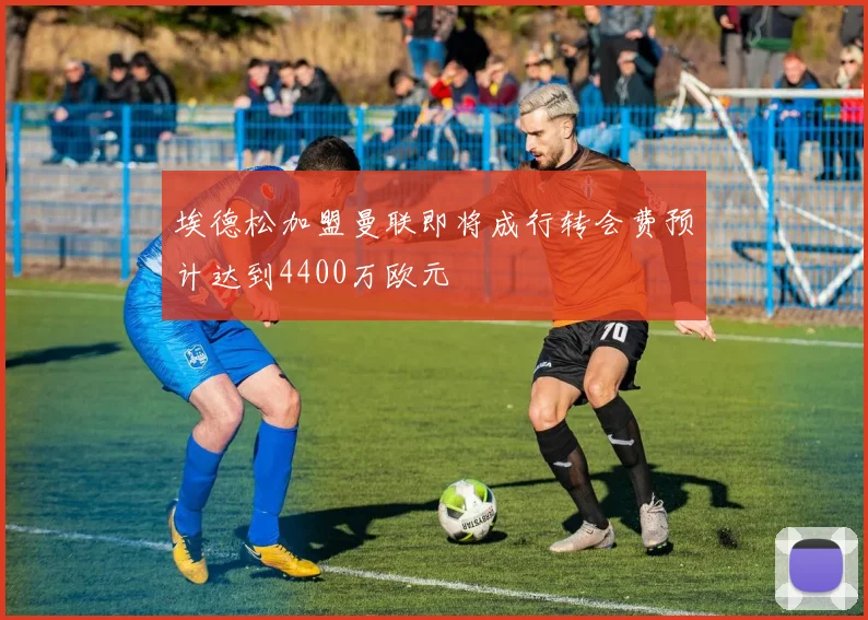 埃德松加盟曼联即将成行转会费预计达到4400万欧元