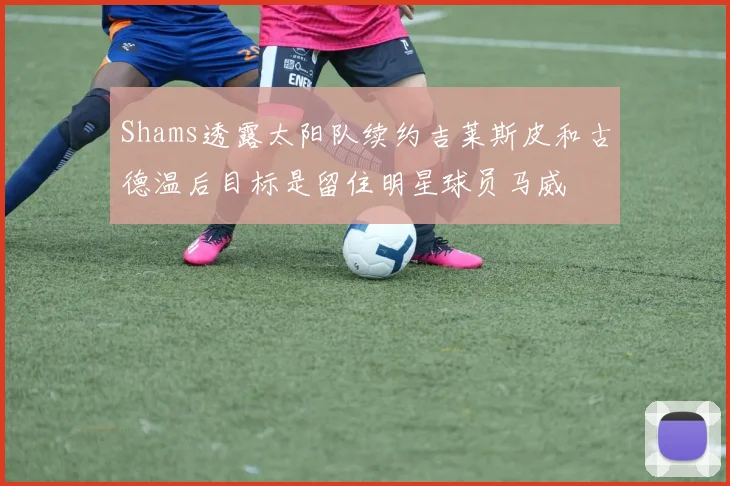 Shams透露太阳队续约吉莱斯皮和古德温后目标是留住明星球员马威