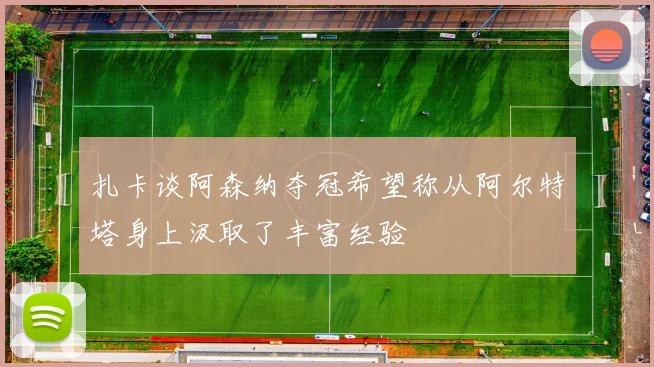 扎卡谈阿森纳夺冠希望称从阿尔特塔身上汲取了丰富经验