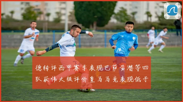德转评西甲赛季表现巴萨黄潜等四队获伟大级评价皇马马竞表现低于预期