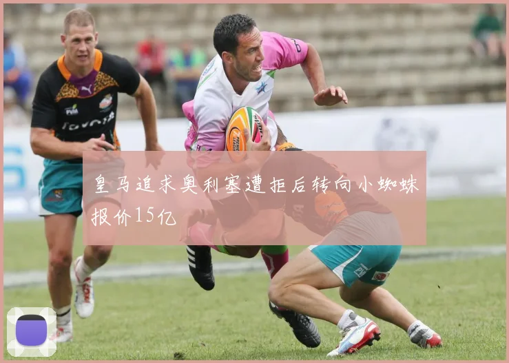 皇马追求奥利塞遭拒后转向小蜘蛛报价15亿