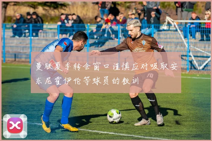 曼联夏季转会窗口谨慎应对吸取安东尼霍伊伦等球员的教训
