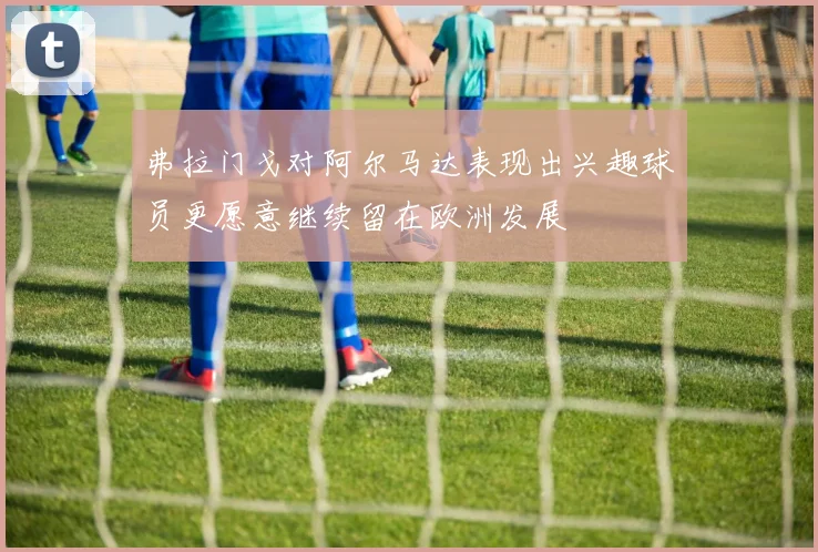 弗拉门戈对阿尔马达表现出兴趣球员更愿意继续留在欧洲发展