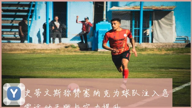 史蒂文斯称赞塞纳克为球队注入急需运动天赋与实力提升