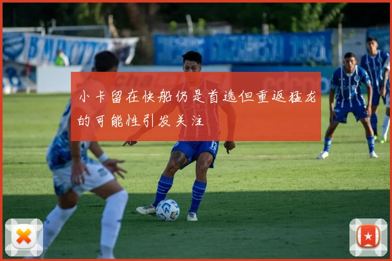 小卡留在快船仍是首选但重返猛龙的可能性引发关注