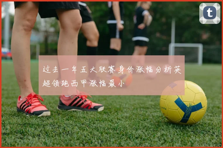 过去一年五大联赛身价涨幅分析英超领跑西甲涨幅最小